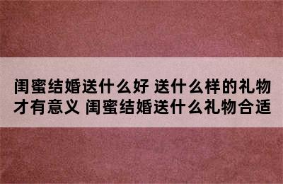 闺蜜结婚送什么好 送什么样的礼物才有意义 闺蜜结婚送什么礼物合适